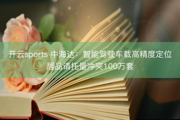 开云sports 中海达：智能驾驶车载高精度定位居品请托量冲突100万套