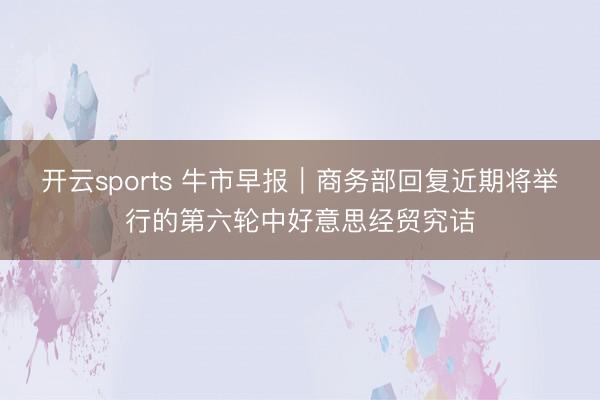 开云sports 牛市早报｜商务部回复近期将举行的第六轮中好意思经贸究诘