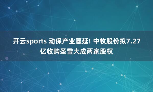 开云sports 动保产业蔓延! 中牧股份拟7.27亿收购圣雪大成两家股权