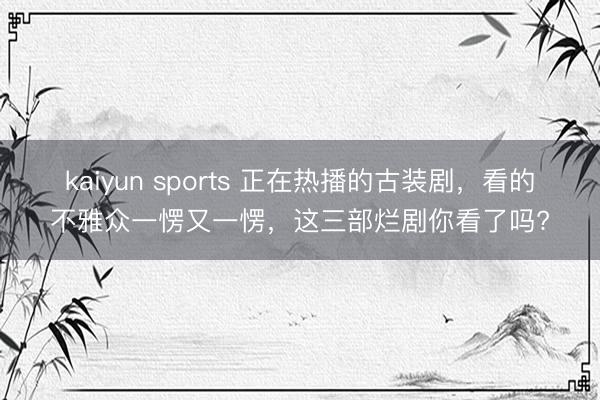 kaiyun sports 正在热播的古装剧，看的不雅众一愣又一愣，这三部烂剧你看了吗?
