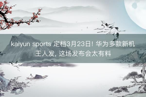 kaiyun sports 定档3月23日! 华为多款新机王人发， 这场发布会太有料