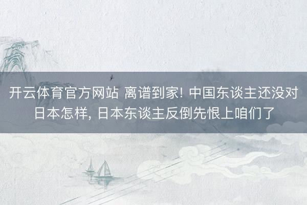 开云体育官方网站 离谱到家! 中国东谈主还没对日本怎样, 日本东谈主反倒先恨上咱们了
