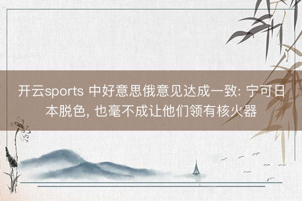 开云sports 中好意思俄意见达成一致: 宁可日本脱色， 也毫不成让他们领有核火器