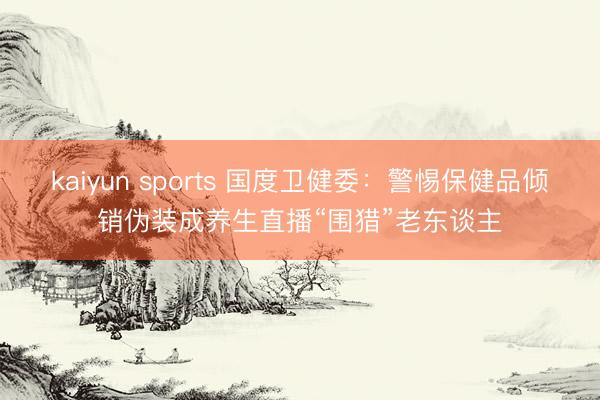 kaiyun sports 国度卫健委：警惕保健品倾销伪装成养生直播“围猎”老东谈主