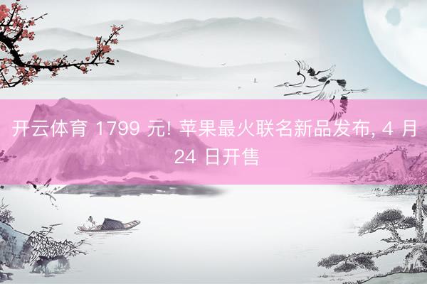 开云体育 1799 元! 苹果最火联名新品发布, 4 月 24 日开售