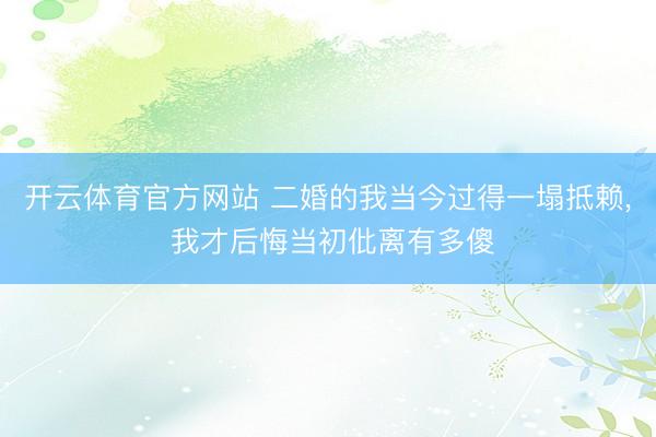 开云体育官方网站 二婚的我当今过得一塌抵赖, 我才后悔当初仳离有多傻