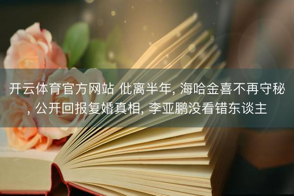 开云体育官方网站 仳离半年, 海哈金喜不再守秘, 公开回报复婚真相, 李亚鹏没看错东谈主