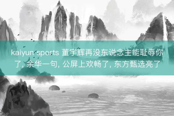 kaiyun sports 董宇辉再没东说念主能耻辱你了, 余华一句, 公屏上欢畅了, 东方甄选亮了
