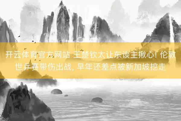 开云体育官方网站 王楚钦太让东谈主揪心! 伦敦世乒赛带伤出战, 早年还差点被新加坡挖走