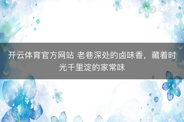 开云体育官方网站 老巷深处的卤味香，藏着时光千里淀的家常味