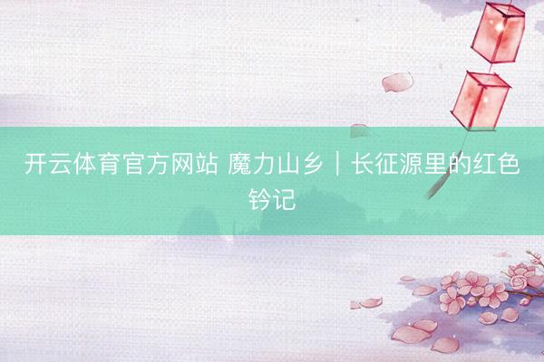 开云体育官方网站 魔力山乡｜长征源里的红色钤记