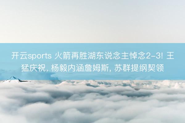 开云sports 火箭再胜湖东说念主悼念2-3! 王猛庆祝, 杨毅内涵詹姆斯, 苏群提纲契领